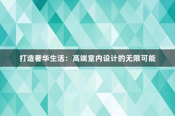 打造奢华生活：高端室内设计的无限可能