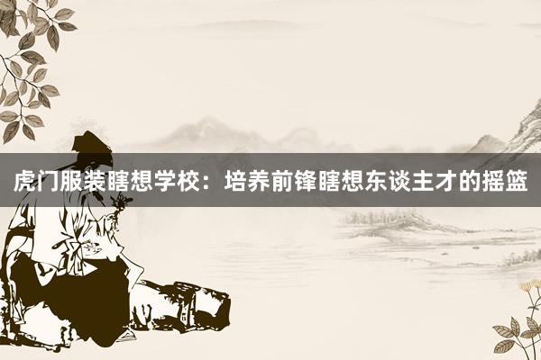 虎门服装瞎想学校：培养前锋瞎想东谈主才的摇篮